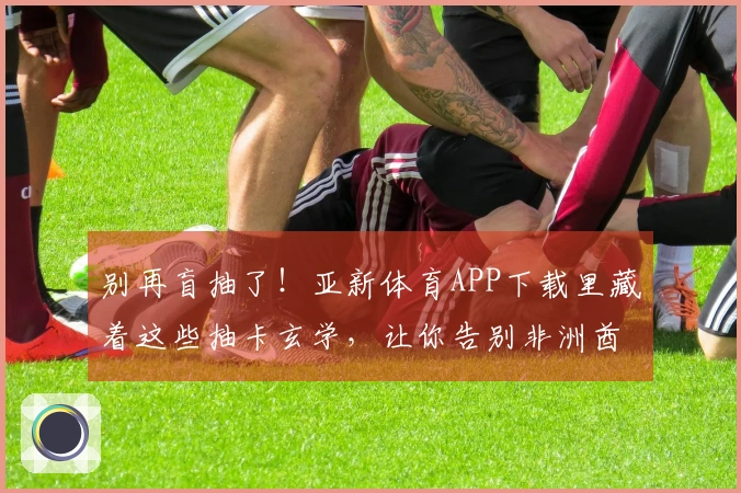 别再盲抽了！亚新体育APP下载里藏着这些抽卡玄学，让你告别非洲酋长！