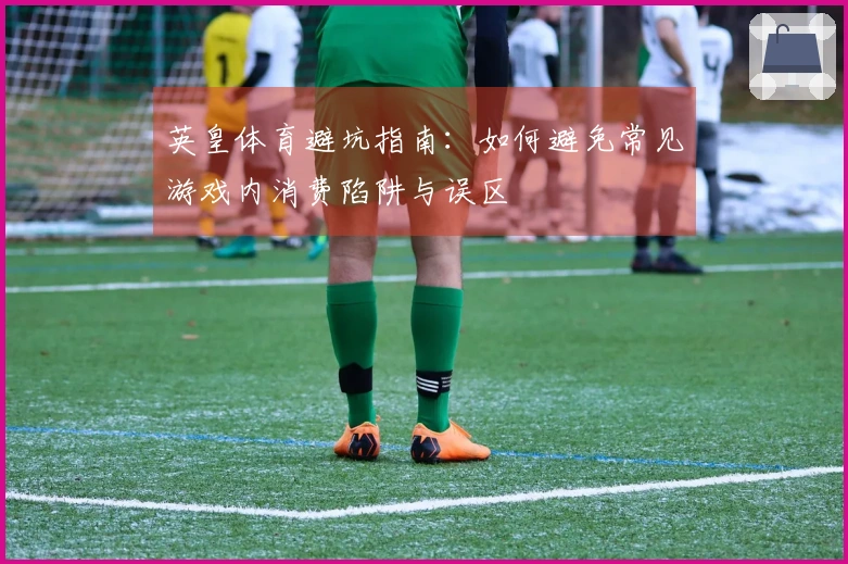 英皇体育避坑指南：如何避免常见游戏内消费陷阱与误区