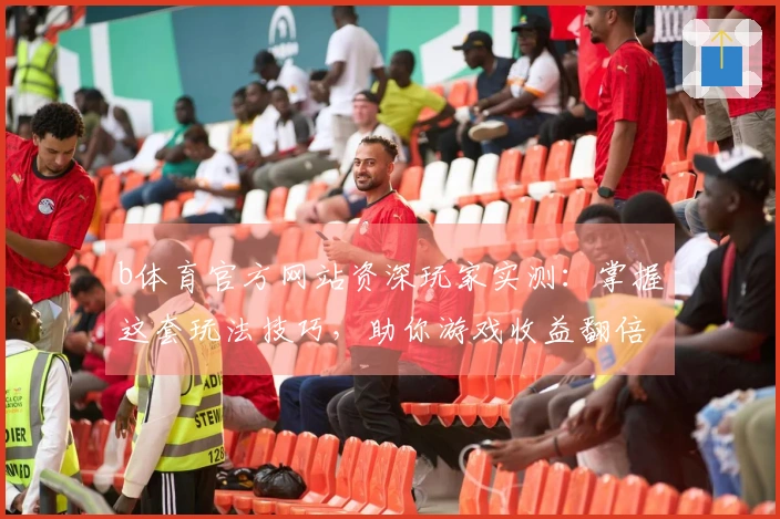 b体育官方网站资深玩家实测：掌握这套玩法技巧，助你游戏收益翻倍升级