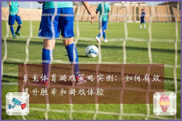 乐竞体育游戏策略实测：如何有效提升胜率和游戏体验