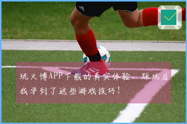 玩火博APP下载的真实体验，踩坑后我学到了这些游戏技巧！