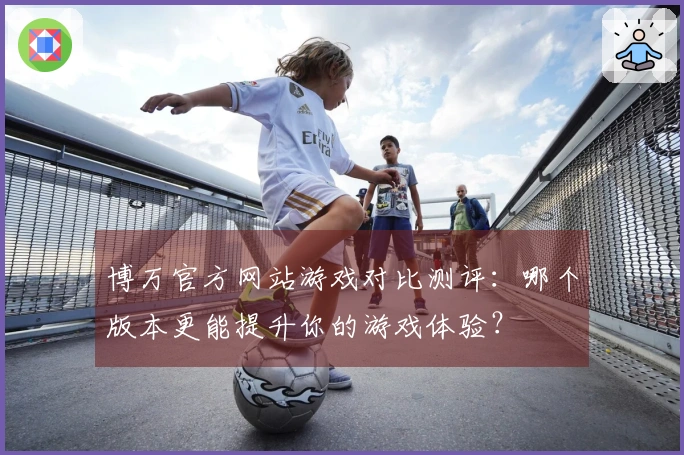 博万官方网站游戏对比测评：哪个版本更能提升你的游戏体验？